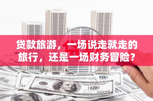 张湾贷款旅游，一场说走就走的旅行，还是一场财务冒险？