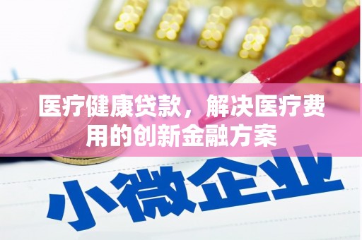 浮梁医疗健康贷款，解决医疗费用的创新金融方案