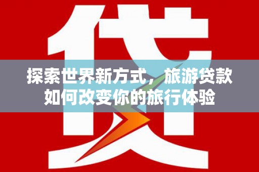 仁怀探索世界新方式，旅游贷款如何改变你的旅行体验
